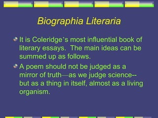 Biographia Literaria
It is Coleridge’s most influential book of
literary essays. The main ideas can be
summed up as follows.
A poem should not be judged as a
mirror of truth—as we judge science--
but as a thing in itself, almost as a living
organism.
 