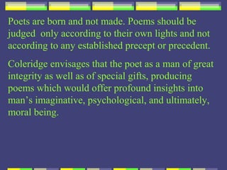 Poets are born and not made. Poems should be
judged only according to their own lights and not
according to any established precept or precedent.
Coleridge envisages that the poet as a man of great
integrity as well as of special gifts, producing
poems which would offer profound insights into
man’s imaginative, psychological, and ultimately,
moral being.
 