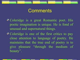 Comments
Coleridge is a great Romantic poet. His
poetic imagination is unique. He is fond of
unusual and supernatural things.
Coleridge is one of the first critics to pay
close attention to language of poetry. He
maintains that the true end of poetry is to
give pleasure “through the medium of
beauty”.
 