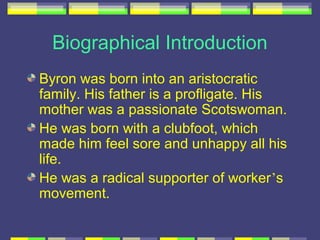 Biographical Introduction
Byron was born into an aristocratic
family. His father is a profligate. His
mother was a passionate Scotswoman.
He was born with a clubfoot, which
made him feel sore and unhappy all his
life.
He was a radical supporter of worker’s
movement.
 