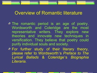 Overview of Romantic literature

The romantic period is an age of poetry.
Wordsworth and Coleridge are the most
representative writers. They explore new
theories and innovate new techniques in
versification. They believe that poetry could
purify individual souls and society.
For further study of their literary theory,
please refer to Wordsworth’s Preface to The
Lyrical Ballads & Coleridge’s Biographia
Literaria.
 