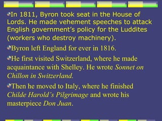 In 1811, Byron took seat in the House of
Lords. He made vehement speeches to attack
English government’s policy for the Luddites
(workers who destroy machinery).
 Byron left England for ever in 1816.
 He first visited Switzerland, where he made
acquaintance with Shelley. He wrote Sonnet on
Chillon in Switzerland.
 Then he moved to Italy, where he finished
Childe Harold’s Pilgrimage and wrote his
masterpiece Don Juan.
 