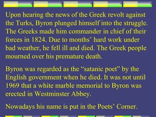 Upon hearing the news of the Greek revolt against
the Turks, Byron plunged himself into the struggle.
The Greeks made him commander in chief of their
forces in 1824. Due to months’ hard work under
bad weather, he fell ill and died. The Greek people
mourned over his premature death.
Byron was regarded as the “satanic poet” by the
English government when he died. It was not until
1969 that a white marble memorial to Byron was
erected in Westminster Abbey.
Nowadays his name is put in the Poets’ Corner.
 