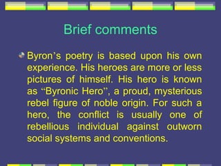 Brief comments
Byron’s poetry is based upon his own
experience. His heroes are more or less
pictures of himself. His hero is known
as “Byronic Hero”, a proud, mysterious
rebel figure of noble origin. For such a
hero, the conflict is usually one of
rebellious individual against outworn
social systems and conventions.
 
