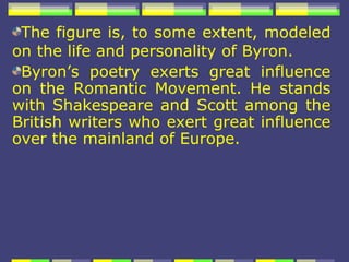 The figure is, to some extent, modeled
on the life and personality of Byron.
 Byron’s poetry exerts great influence
on the Romantic Movement. He stands
with Shakespeare and Scott among the
British writers who exert great influence
over the mainland of Europe.
 