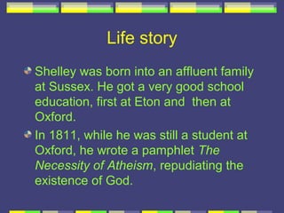 Life story
Shelley was born into an affluent family
at Sussex. He got a very good school
education, first at Eton and then at
Oxford.
In 1811, while he was still a student at
Oxford, he wrote a pamphlet The
Necessity of Atheism, repudiating the
existence of God.
 