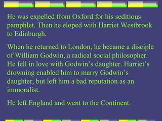 He was expelled from Oxford for his seditious
pamphlet. Then he eloped with Harriet Westbrook
to Edinburgh.
When he returned to London, he became a disciple
of William Godwin, a radical social philosopher.
He fell in love with Godwin’s daughter. Harriet’s
drowning enabled him to marry Godwin’s
daughter, but left him a bad reputation as an
immoralist.
He left England and went to the Continent.
 