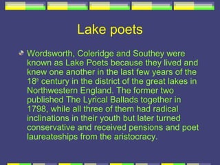 Lake poets
Wordsworth, Coleridge and Southey were
known as Lake Poets because they lived and
knew one another in the last few years of the
18th century in the district of the great lakes in
Northwestern England. The former two
published The Lyrical Ballads together in
1798, while all three of them had radical
inclinations in their youth but later turned
conservative and received pensions and poet
laureateships from the aristocracy.
 