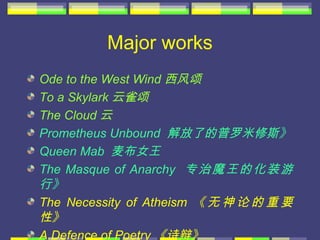 Major works
Ode to the West Wind 西风颂
To a Skylark 云雀颂
The Cloud 云
Prometheus Unbound 解放了的普罗米修斯》
Queen Mab 麦布女王
The Masque of Anarchy 专治魔王的化装游
行》
The Necessity of Atheism 《 无 神 论 的 重 要
性》
A Defence of Poetry 《诗辩》
 
