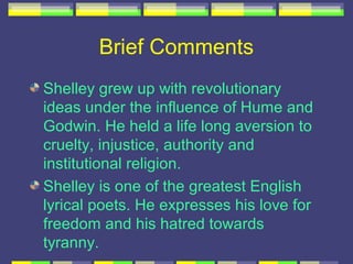 Brief Comments
Shelley grew up with revolutionary
ideas under the influence of Hume and
Godwin. He held a life long aversion to
cruelty, injustice, authority and
institutional religion.
Shelley is one of the greatest English
lyrical poets. He expresses his love for
freedom and his hatred towards
tyranny.
 