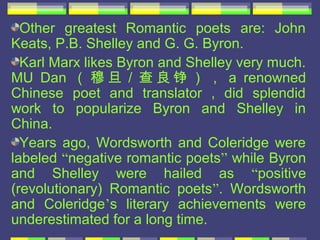 Other greatest Romantic poets are: John
Keats, P.B. Shelley and G. G. Byron.
  Karl Marx likes Byron and Shelley very much.
MU Dan （ 穆 旦 / 查 良 铮 ） ， a renowned
Chinese poet and translator , did splendid
work to popularize Byron and Shelley in
China.
  Years ago, Wordsworth and Coleridge were
labeled “negative romantic poets” while Byron
and Shelley were hailed as “positive
(revolutionary) Romantic poets”. Wordsworth
and Coleridge’s literary achievements were
underestimated for a long time.
 