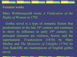 Feminist works
Mary Wollstonecraft wrote A Vindication of the
Rights of Woman in 1792.
  Gothic novel is a type of romantic fiction that
predominates in the late 18th century and continues
to show its influence in early 19 th century. Its
principal elements are violence, horror, and the
supernatural. Frankenstein (1818) by Mary
Shelley and The Mysteries of Udolpho (1794) by
Ann Radcliffe are masterpieces of English gothic
novel.
 