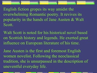 English fiction gropes its way amidst the
overwhelming Romantic poetry. It revives its
popularity in the hands of Jane Austen & Walt
Scott.
Walt Scott is noted for his historical novel based
on Scottish history and legends. He exerted great
influence on European literature of his time.
Jane Austen is the first and foremost English
women novelist. Following the neoclassical
tradition, she is unsurpassed in the description of
uneventful everyday life.
 