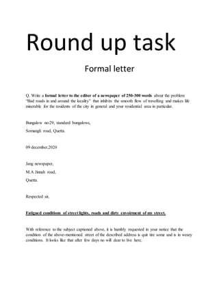 Round up task
Formal letter
Q. Write a formal letter to the editor of a newspaper of 250-300 words about the problem
“Bad roads in and around the locality” that inhibits the smooth flow of travelling and makes life
miserable for the residents of the city in general and your residential area in particular.
Bungalow no:29, standard bungalows,
Somangli road, Quetta.
09 december,2020
Jang newspaper,
M.A Jinnah road,
Quetta.
Respected sir,
Fatigued conditions of street lights, roads and dirty envoirment of my street.
With reference to the subject captioned above, it is humbly requested in your notice that the
condition of the above-mentioned street of the described address is quit tire some and is in weary
conditions. It looks like that after few days no will dear to live here.
 