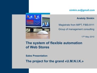 simkin.av@gmail.com


                                    Anatoly Simkin

                     Magistrate from MIPT, FIBS-9111
                     Group of management consulting


                                        17th May 2010


The system of flexible automation
of Web Stores

Sales Presentation

The project for the grand «U.M.N.I.K.»
 