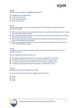 Sample Exam EXIN Blockchain Foundation (BLOCKCHAINF.EN) 8
14 / 40
Which consensus algorithm is the least energy efficient?
A) Delegated Proof of Stake (DPoS)
B) Proof of Authority (PoA)
C) Proof of Space (PoSpace)
D) Proof of Work (PoW)
15 / 40
What is an advantage of using the consensus algorithm Proof of Elapsed Time (PoET) instead of
Proof of Work (PoW)?
A) PoET can often be used in a permissionless blockchain more easily than PoW, because PoET’s lottery
system for node selection is secure.
B) PoET has generally lower transaction costs than PoW, because the hardware needed is more generic
than the hardware needed for PoW.
C) PoET is much more secure than PoW, because PoET supports the trusted execution environment
(TEE) by time-stamping the transactions.
D) PoET is usually faster than PoW, because fewer nodes compete for validation than in PoW, since
PoET randomly selects the nodes.
16 / 40
An attacker tries to corrupt the transaction history of a blockchain to be able to spend a token or a
cryptocurrency twice.
What is the most likely thing this attacker did?
A) The attacker changed the transaction on his node and propagated it in the network.
B) The attacker edited the smart contract and recovered investor’s cryptocurrency.
C) The attacker gained control of more than 51% of the network’s computing power.
D) The attacker hard-forked the network and created a new blockchain network.
17 / 40
Blockchain networks are vulnerable to 51% attacks.
Which network would incentivize hackers most to break the network?
A) Bitcoin
B) Fabric
C) Ripple
 