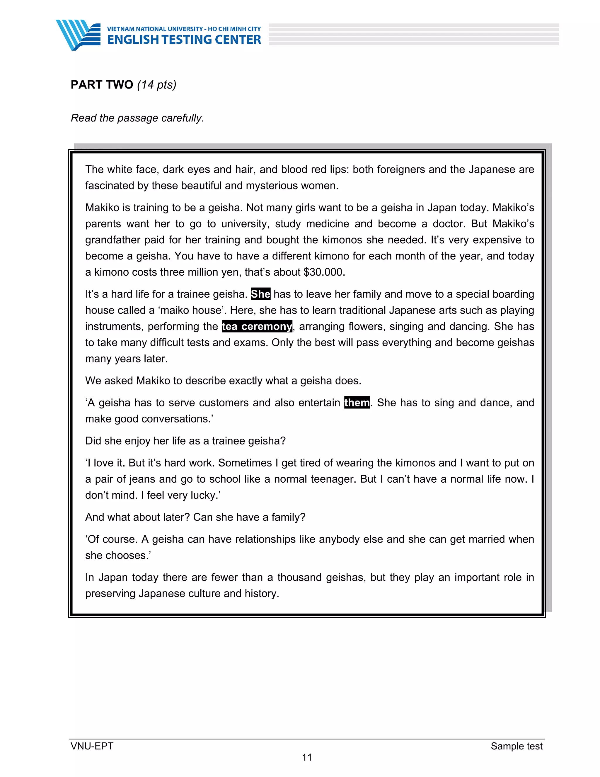 VNU-EPT Sample test
11
PART TWO (14 pts)
Read the passage carefully.
The white face, dark eyes and hair, and blood red lips: both foreigners and the Japanese are
fascinated by these beautiful and mysterious women.
Makiko is training to be a geisha. Not many girls want to be a geisha in Japan today. Makiko’s
parents want her to go to university, study medicine and become a doctor. But Makiko’s
grandfather paid for her training and bought the kimonos she needed. It’s very expensive to
become a geisha. You have to have a different kimono for each month of the year, and today
a kimono costs three million yen, that’s about $30.000.
It’s a hard life for a trainee geisha. She has to leave her family and move to a special boarding
house called a ‘maiko house’. Here, she has to learn traditional Japanese arts such as playing
instruments, performing the tea ceremony, arranging flowers, singing and dancing. She has
to take many difficult tests and exams. Only the best will pass everything and become geishas
many years later.
We asked Makiko to describe exactly what a geisha does.
‘A geisha has to serve customers and also entertain them. She has to sing and dance, and
make good conversations.’
Did she enjoy her life as a trainee geisha?
‘I love it. But it’s hard work. Sometimes I get tired of wearing the kimonos and I want to put on
a pair of jeans and go to school like a normal teenager. But I can’t have a normal life now. I
don’t mind. I feel very lucky.’
And what about later? Can she have a family?
‘Of course. A geisha can have relationships like anybody else and she can get married when
she chooses.’
In Japan today there are fewer than a thousand geishas, but they play an important role in
preserving Japanese culture and history.
 