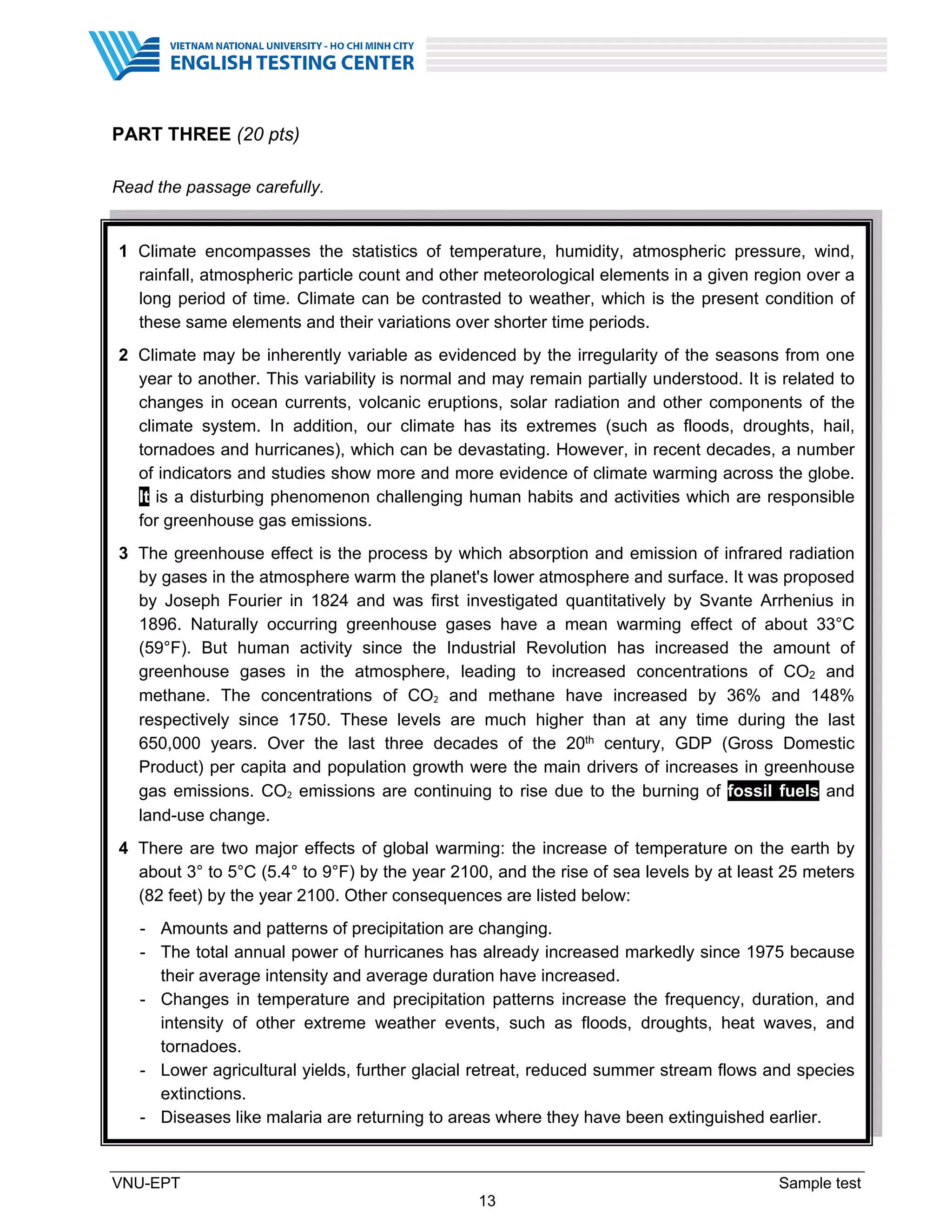 VNU-EPT Sample test
13
PART THREE (20 pts)
Read the passage carefully.
1 Climate encompasses the statistics of temperature, humidity, atmospheric pressure, wind,
rainfall, atmospheric particle count and other meteorological elements in a given region over a
long period of time. Climate can be contrasted to weather, which is the present condition of
these same elements and their variations over shorter time periods.
2 Climate may be inherently variable as evidenced by the irregularity of the seasons from one
year to another. This variability is normal and may remain partially understood. It is related to
changes in ocean currents, volcanic eruptions, solar radiation and other components of the
climate system. In addition, our climate has its extremes (such as floods, droughts, hail,
tornadoes and hurricanes), which can be devastating. However, in recent decades, a number
of indicators and studies show more and more evidence of climate warming across the globe.
It is a disturbing phenomenon challenging human habits and activities which are responsible
for greenhouse gas emissions.
3 The greenhouse effect is the process by which absorption and emission of infrared radiation
by gases in the atmosphere warm the planet's lower atmosphere and surface. It was proposed
by Joseph Fourier in 1824 and was first investigated quantitatively by Svante Arrhenius in
1896. Naturally occurring greenhouse gases have a mean warming effect of about 33°C
(59°F). But human activity since the Industrial Revolution has increased the amount of
greenhouse gases in the atmosphere, leading to increased concentrations of CO2 and
methane. The concentrations of CO2 and methane have increased by 36% and 148%
respectively since 1750. These levels are much higher than at any time during the last
650,000 years. Over the last three decades of the 20th century, GDP (Gross Domestic
Product) per capita and population growth were the main drivers of increases in greenhouse
gas emissions. CO2 emissions are continuing to rise due to the burning of fossil fuels and
land-use change.
4 There are two major effects of global warming: the increase of temperature on the earth by
about 3° to 5°C (5.4° to 9°F) by the year 2100, and the rise of sea levels by at least 25 meters
(82 feet) by the year 2100. Other consequences are listed below:
- Amounts and patterns of precipitation are changing.
- The total annual power of hurricanes has already increased markedly since 1975 because
their average intensity and average duration have increased.
- Changes in temperature and precipitation patterns increase the frequency, duration, and
intensity of other extreme weather events, such as floods, droughts, heat waves, and
tornadoes.
- Lower agricultural yields, further glacial retreat, reduced summer stream flows and species
extinctions.
- Diseases like malaria are returning to areas where they have been extinguished earlier.
 