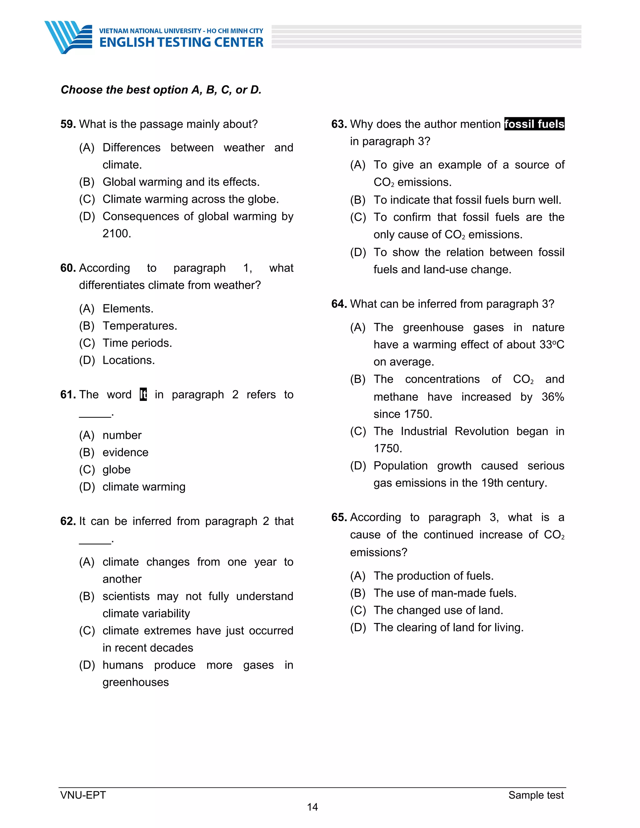 VNU-EPT Sample test
14
Choose the best option A, B, C, or D.
59. What is the passage mainly about?
(A) Differences between weather and
climate.
(B) Global warming and its effects.
(C) Climate warming across the globe.
(D) Consequences of global warming by
2100.
60. According to paragraph 1, what
differentiates climate from weather?
(A) Elements.
(B) Temperatures.
(C) Time periods.
(D) Locations.
61. The word It in paragraph 2 refers to
_____.
(A) number
(B) evidence
(C) globe
(D) climate warming
62. It can be inferred from paragraph 2 that
_____.
(A) climate changes from one year to
another
(B) scientists may not fully understand
climate variability
(C) climate extremes have just occurred
in recent decades
(D) humans produce more gases in
greenhouses
63. Why does the author mention fossil fuels
in paragraph 3?
(A) To give an example of a source of
CO2 emissions.
(B) To indicate that fossil fuels burn well.
(C) To confirm that fossil fuels are the
only cause of CO2 emissions.
(D) To show the relation between fossil
fuels and land-use change.
64. What can be inferred from paragraph 3?
(A) The greenhouse gases in nature
have a warming effect of about 33oC
on average.
(B) The concentrations of CO2 and
methane have increased by 36%
since 1750.
(C) The Industrial Revolution began in
1750.
(D) Population growth caused serious
gas emissions in the 19th century.
65. According to paragraph 3, what is a
cause of the continued increase of CO2
emissions?
(A) The production of fuels.
(B) The use of man-made fuels.
(C) The changed use of land.
(D) The clearing of land for living.
 