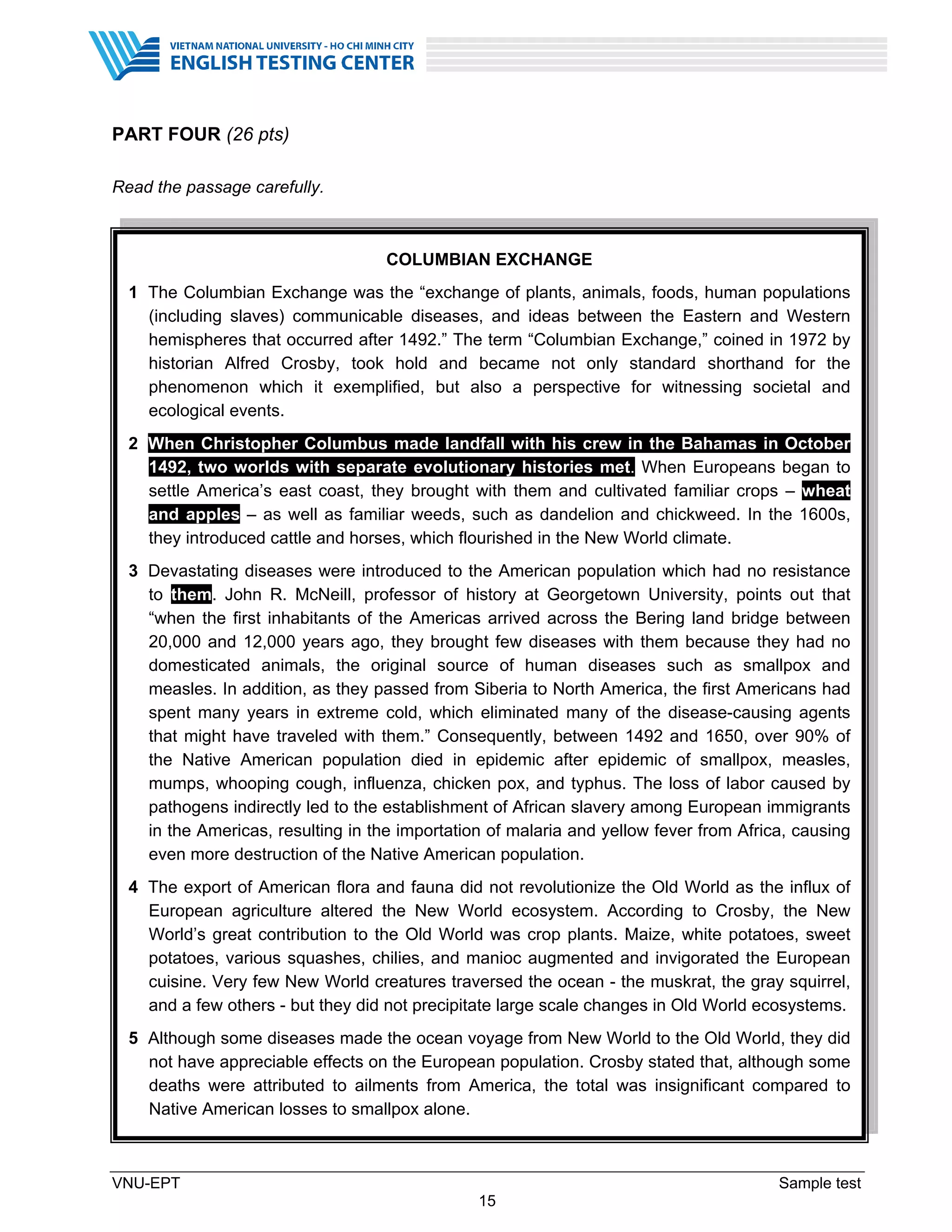 VNU-EPT Sample test
15
PART FOUR (26 pts)
Read the passage carefully.
COLUMBIAN EXCHANGE
1 The Columbian Exchange was the “exchange of plants, animals, foods, human populations
(including slaves) communicable diseases, and ideas between the Eastern and Western
hemispheres that occurred after 1492.” The term “Columbian Exchange,” coined in 1972 by
historian Alfred Crosby, took hold and became not only standard shorthand for the
phenomenon which it exemplified, but also a perspective for witnessing societal and
ecological events.
2 When Christopher Columbus made landfall with his crew in the Bahamas in October
1492, two worlds with separate evolutionary histories met. When Europeans began to
settle America’s east coast, they brought with them and cultivated familiar crops – wheat
and apples – as well as familiar weeds, such as dandelion and chickweed. In the 1600s,
they introduced cattle and horses, which flourished in the New World climate.
3 Devastating diseases were introduced to the American population which had no resistance
to them. John R. McNeill, professor of history at Georgetown University, points out that
“when the first inhabitants of the Americas arrived across the Bering land bridge between
20,000 and 12,000 years ago, they brought few diseases with them because they had no
domesticated animals, the original source of human diseases such as smallpox and
measles. In addition, as they passed from Siberia to North America, the first Americans had
spent many years in extreme cold, which eliminated many of the disease-causing agents
that might have traveled with them.” Consequently, between 1492 and 1650, over 90% of
the Native American population died in epidemic after epidemic of smallpox, measles,
mumps, whooping cough, influenza, chicken pox, and typhus. The loss of labor caused by
pathogens indirectly led to the establishment of African slavery among European immigrants
in the Americas, resulting in the importation of malaria and yellow fever from Africa, causing
even more destruction of the Native American population.
4 The export of American flora and fauna did not revolutionize the Old World as the influx of
European agriculture altered the New World ecosystem. According to Crosby, the New
World’s great contribution to the Old World was crop plants. Maize, white potatoes, sweet
potatoes, various squashes, chilies, and manioc augmented and invigorated the European
cuisine. Very few New World creatures traversed the ocean - the muskrat, the gray squirrel,
and a few others - but they did not precipitate large scale changes in Old World ecosystems.
5 Although some diseases made the ocean voyage from New World to the Old World, they did
not have appreciable effects on the European population. Crosby stated that, although some
deaths were attributed to ailments from America, the total was insignificant compared to
Native American losses to smallpox alone.
 