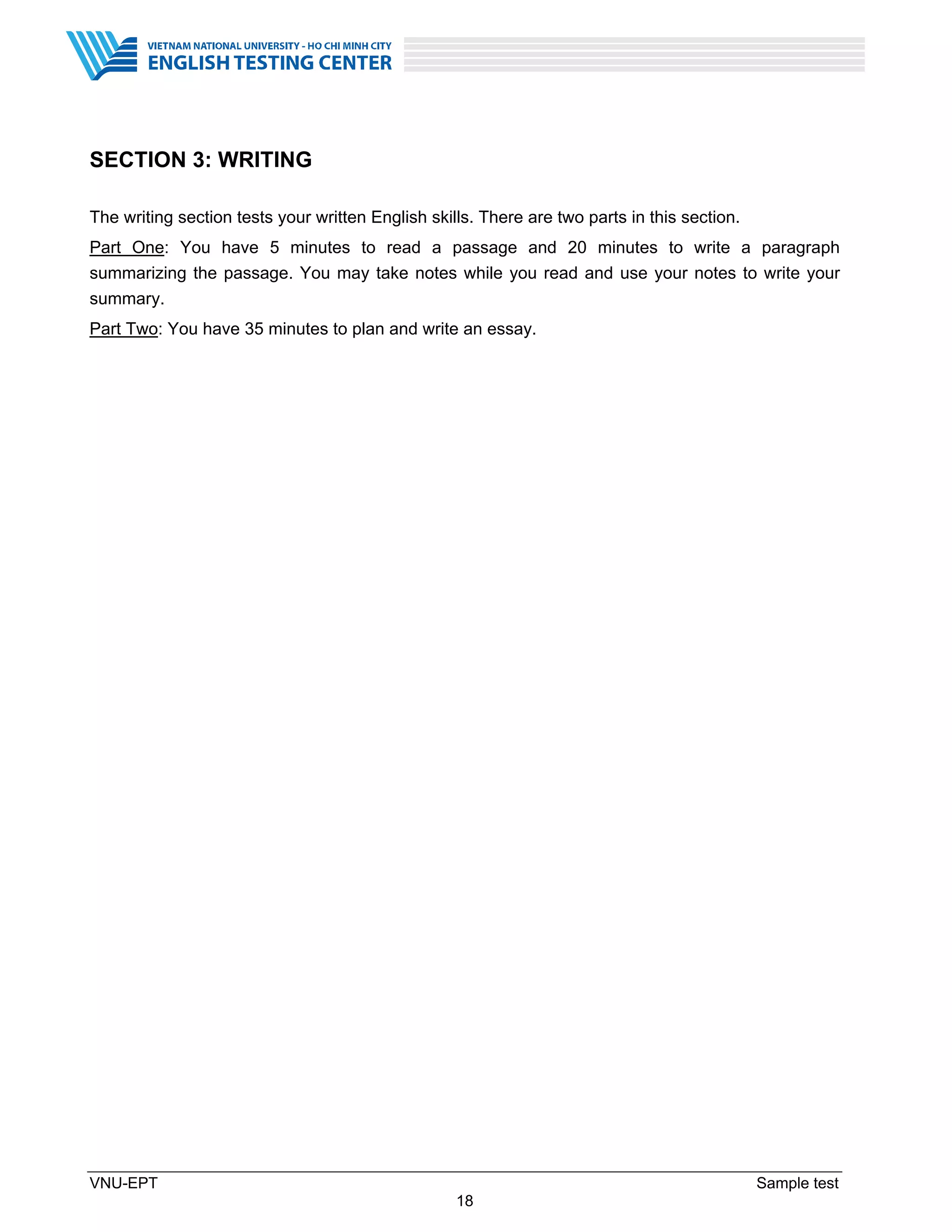 VNU-EPT Sample test
18
SECTION 3: WRITING
The writing section tests your written English skills. There are two parts in this section.
Part One: You have 5 minutes to read a passage and 20 minutes to write a paragraph
summarizing the passage. You may take notes while you read and use your notes to write your
summary.
Part Two: You have 35 minutes to plan and write an essay.
 