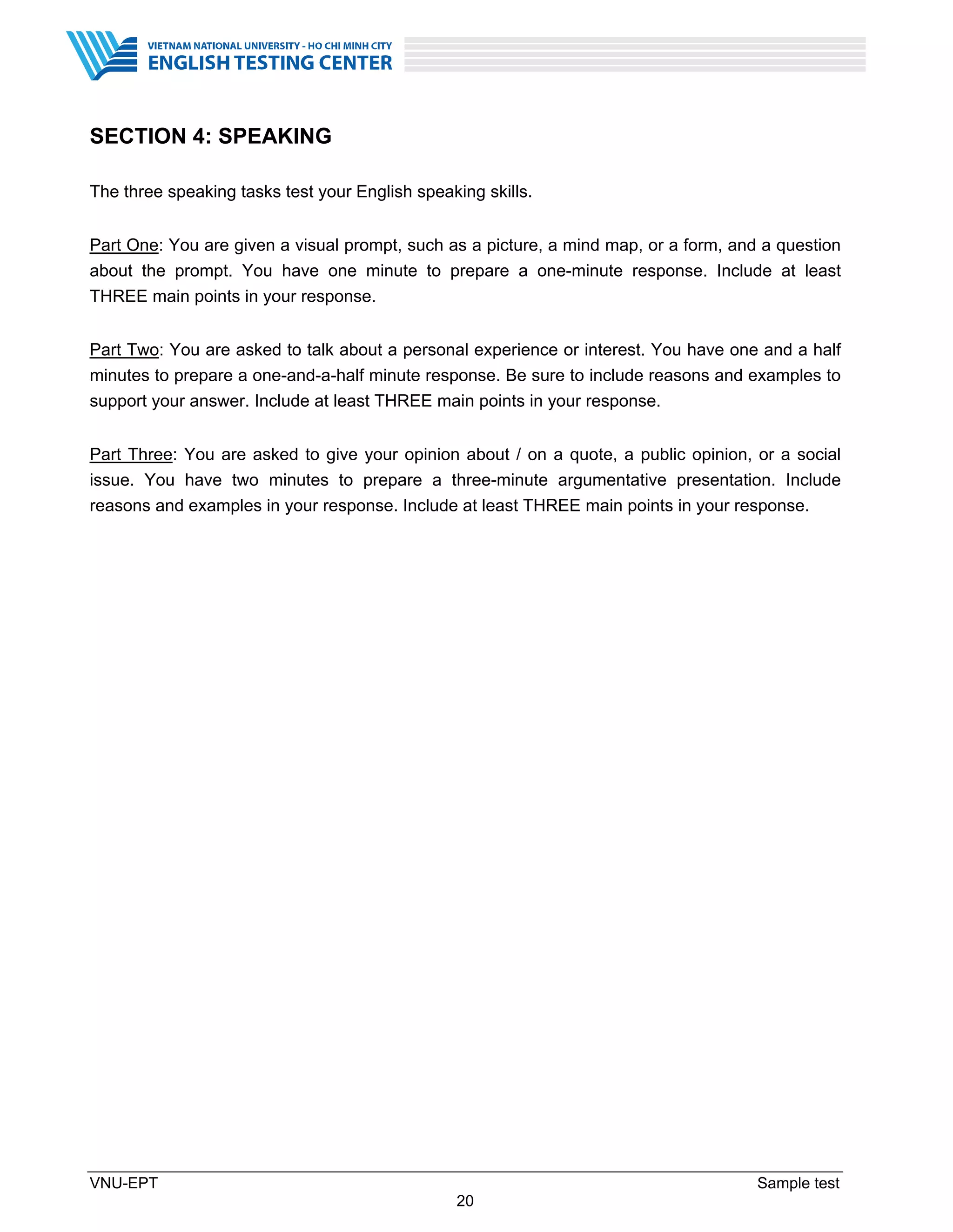 VNU-EPT Sample test
20
SECTION 4: SPEAKING
The three speaking tasks test your English speaking skills.
Part One: You are given a visual prompt, such as a picture, a mind map, or a form, and a question
about the prompt. You have one minute to prepare a one-minute response. Include at least
THREE main points in your response.
Part Two: You are asked to talk about a personal experience or interest. You have one and a half
minutes to prepare a one-and-a-half minute response. Be sure to include reasons and examples to
support your answer. Include at least THREE main points in your response.
Part Three: You are asked to give your opinion about / on a quote, a public opinion, or a social
issue. You have two minutes to prepare a three-minute argumentative presentation. Include
reasons and examples in your response. Include at least THREE main points in your response.
 