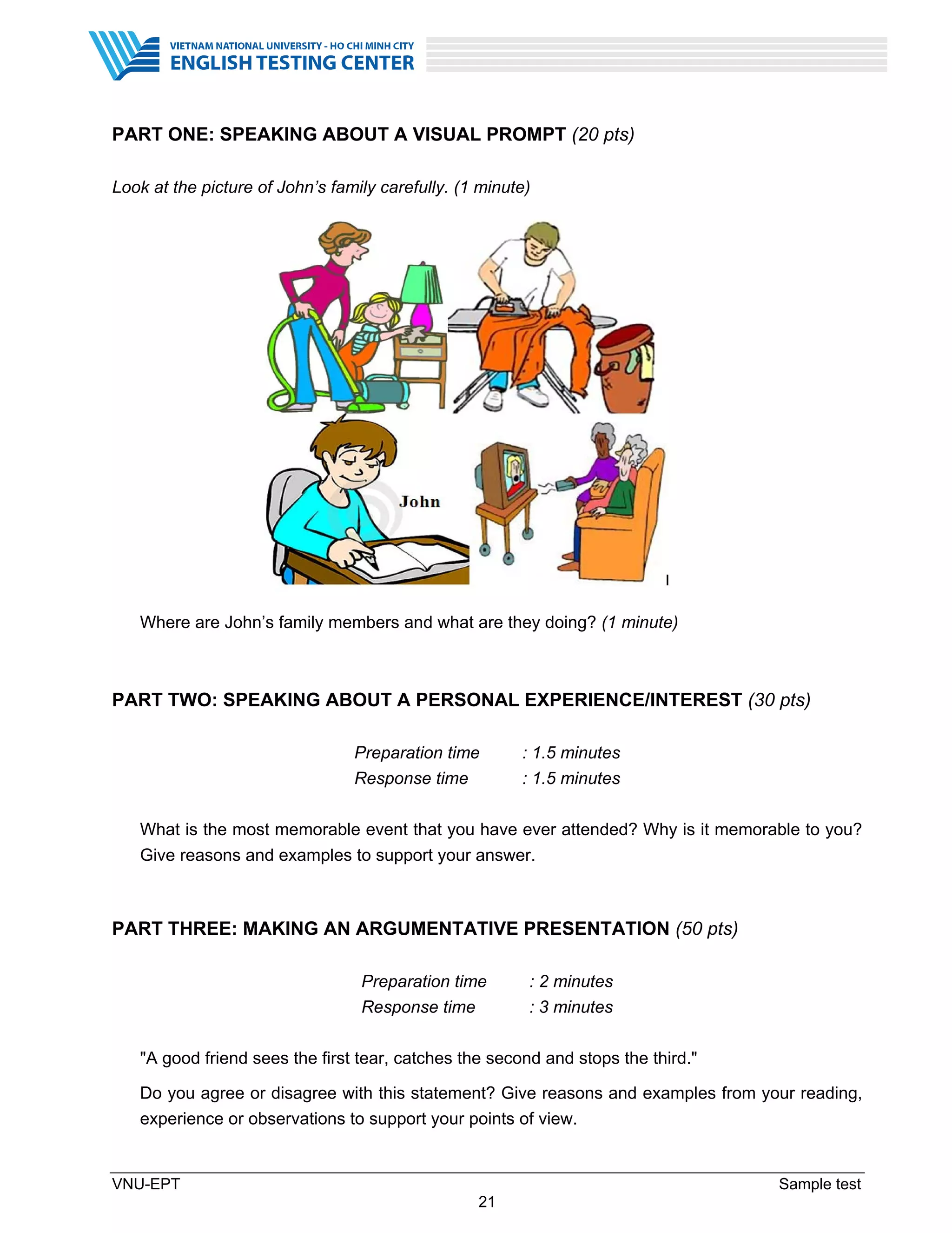 VNU-EPT Sample test
21
PART ONE: SPEAKING ABOUT A VISUAL PROMPT (20 pts)
Look at the picture of John’s family carefully. (1 minute)
Where are John’s family members and what are they doing? (1 minute)
PART TWO: SPEAKING ABOUT A PERSONAL EXPERIENCE/INTEREST (30 pts)
Preparation time : 1.5 minutes
Response time : 1.5 minutes
What is the most memorable event that you have ever attended? Why is it memorable to you?
Give reasons and examples to support your answer.
PART THREE: MAKING AN ARGUMENTATIVE PRESENTATION (50 pts)
Preparation time : 2 minutes
Response time : 3 minutes
"A good friend sees the first tear, catches the second and stops the third."
Do you agree or disagree with this statement? Give reasons and examples from your reading,
experience or observations to support your points of view.
 
