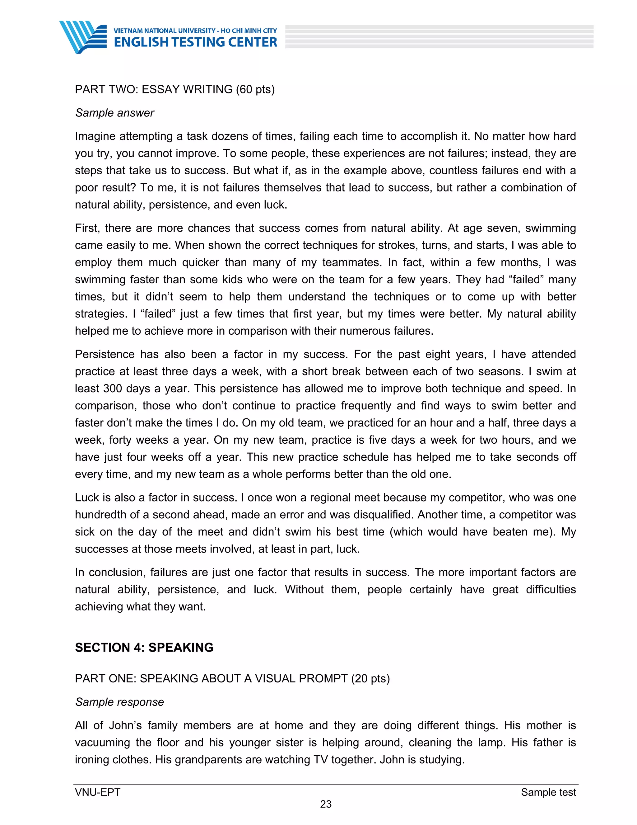 VNU-EPT Sample test
23
PART TWO: ESSAY WRITING (60 pts)
Sample answer
Imagine attempting a task dozens of times, failing each time to accomplish it. No matter how hard
you try, you cannot improve. To some people, these experiences are not failures; instead, they are
steps that take us to success. But what if, as in the example above, countless failures end with a
poor result? To me, it is not failures themselves that lead to success, but rather a combination of
natural ability, persistence, and even luck.
First, there are more chances that success comes from natural ability. At age seven, swimming
came easily to me. When shown the correct techniques for strokes, turns, and starts, I was able to
employ them much quicker than many of my teammates. In fact, within a few months, I was
swimming faster than some kids who were on the team for a few years. They had “failed” many
times, but it didn’t seem to help them understand the techniques or to come up with better
strategies. I “failed” just a few times that ﬁrst year, but my times were better. My natural ability
helped me to achieve more in comparison with their numerous failures.
Persistence has also been a factor in my success. For the past eight years, I have attended
practice at least three days a week, with a short break between each of two seasons. I swim at
least 300 days a year. This persistence has allowed me to improve both technique and speed. In
comparison, those who don’t continue to practice frequently and ﬁnd ways to swim better and
faster don’t make the times I do. On my old team, we practiced for an hour and a half, three days a
week, forty weeks a year. On my new team, practice is ﬁve days a week for two hours, and we
have just four weeks off a year. This new practice schedule has helped me to take seconds off
every time, and my new team as a whole performs better than the old one.
Luck is also a factor in success. I once won a regional meet because my competitor, who was one
hundredth of a second ahead, made an error and was disqualiﬁed. Another time, a competitor was
sick on the day of the meet and didn’t swim his best time (which would have beaten me). My
successes at those meets involved, at least in part, luck.
In conclusion, failures are just one factor that results in success. The more important factors are
natural ability, persistence, and luck. Without them, people certainly have great difficulties
achieving what they want.
SECTION 4: SPEAKING
PART ONE: SPEAKING ABOUT A VISUAL PROMPT (20 pts)
Sample response
All of John’s family members are at home and they are doing different things. His mother is
vacuuming the floor and his younger sister is helping around, cleaning the lamp. His father is
ironing clothes. His grandparents are watching TV together. John is studying.
 