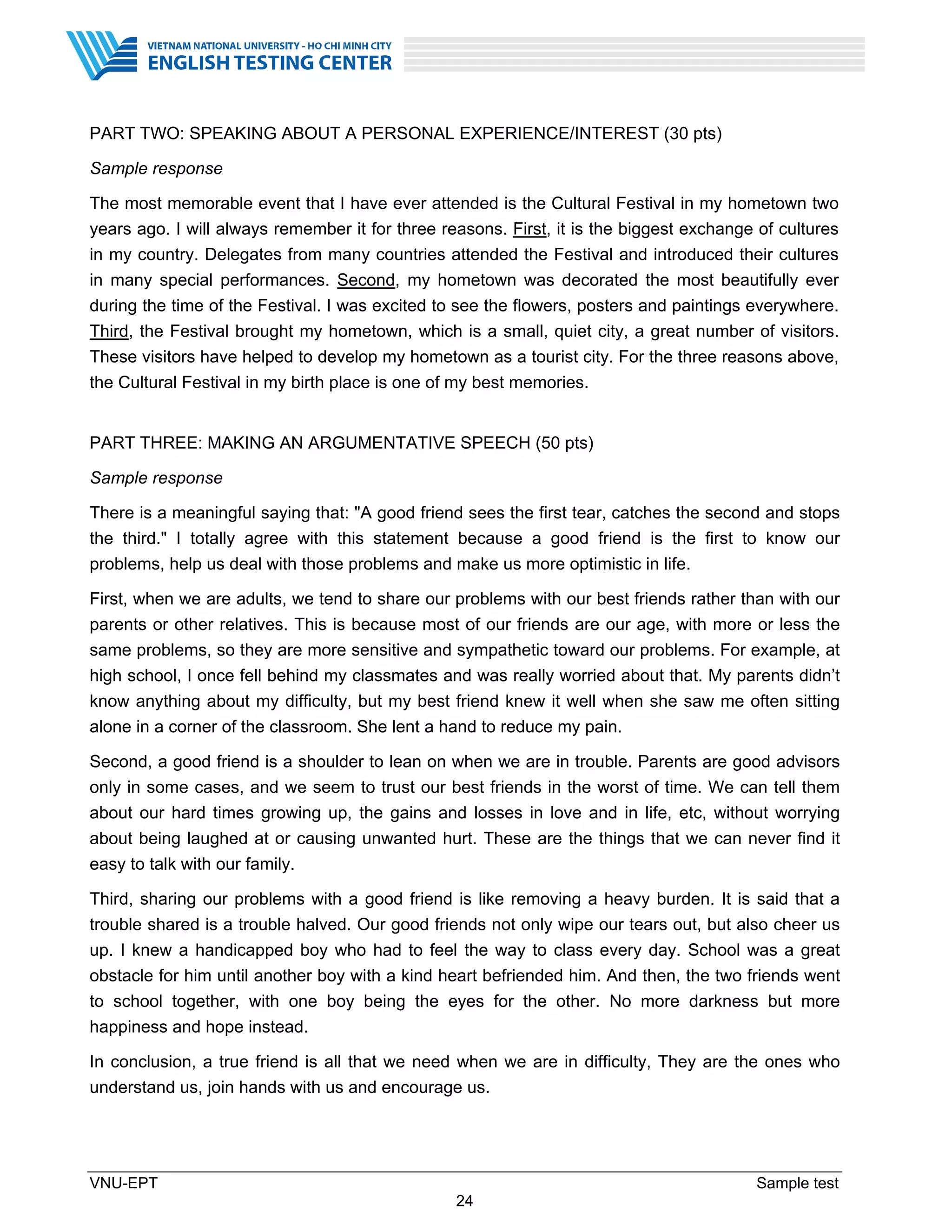 VNU-EPT Sample test
24
PART TWO: SPEAKING ABOUT A PERSONAL EXPERIENCE/INTEREST (30 pts)
Sample response
The most memorable event that I have ever attended is the Cultural Festival in my hometown two
years ago. I will always remember it for three reasons. First, it is the biggest exchange of cultures
in my country. Delegates from many countries attended the Festival and introduced their cultures
in many special performances. Second, my hometown was decorated the most beautifully ever
during the time of the Festival. I was excited to see the flowers, posters and paintings everywhere.
Third, the Festival brought my hometown, which is a small, quiet city, a great number of visitors.
These visitors have helped to develop my hometown as a tourist city. For the three reasons above,
the Cultural Festival in my birth place is one of my best memories.
PART THREE: MAKING AN ARGUMENTATIVE SPEECH (50 pts)
Sample response
There is a meaningful saying that: "A good friend sees the first tear, catches the second and stops
the third." I totally agree with this statement because a good friend is the first to know our
problems, help us deal with those problems and make us more optimistic in life.
First, when we are adults, we tend to share our problems with our best friends rather than with our
parents or other relatives. This is because most of our friends are our age, with more or less the
same problems, so they are more sensitive and sympathetic toward our problems. For example, at
high school, I once fell behind my classmates and was really worried about that. My parents didn’t
know anything about my difficulty, but my best friend knew it well when she saw me often sitting
alone in a corner of the classroom. She lent a hand to reduce my pain.
Second, a good friend is a shoulder to lean on when we are in trouble. Parents are good advisors
only in some cases, and we seem to trust our best friends in the worst of time. We can tell them
about our hard times growing up, the gains and losses in love and in life, etc, without worrying
about being laughed at or causing unwanted hurt. These are the things that we can never find it
easy to talk with our family.
Third, sharing our problems with a good friend is like removing a heavy burden. It is said that a
trouble shared is a trouble halved. Our good friends not only wipe our tears out, but also cheer us
up. I knew a handicapped boy who had to feel the way to class every day. School was a great
obstacle for him until another boy with a kind heart befriended him. And then, the two friends went
to school together, with one boy being the eyes for the other. No more darkness but more
happiness and hope instead.
In conclusion, a true friend is all that we need when we are in difficulty, They are the ones who
understand us, join hands with us and encourage us.
 