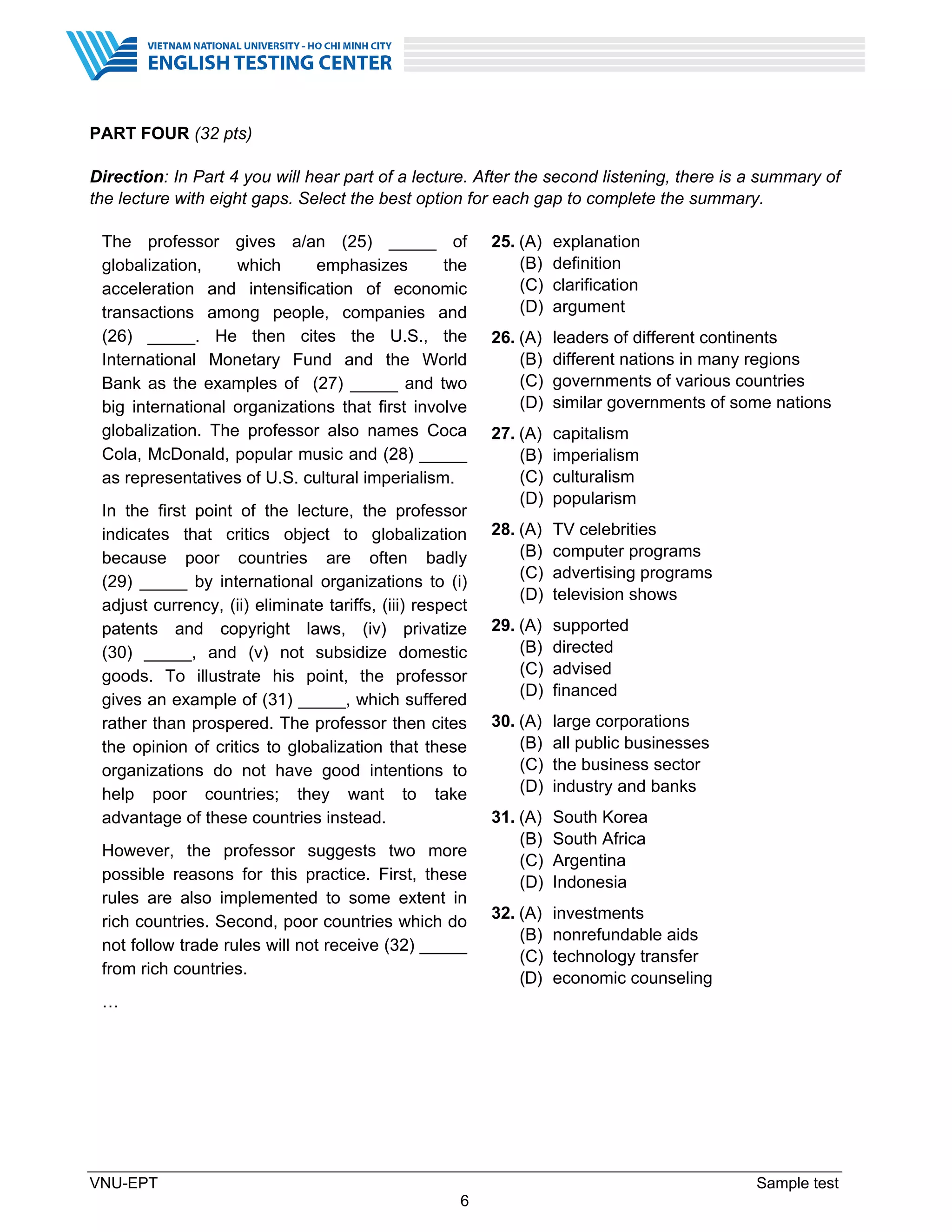 VNU-EPT Sample test
6
PART FOUR (32 pts)
Direction: In Part 4 you will hear part of a lecture. After the second listening, there is a summary of
the lecture with eight gaps. Select the best option for each gap to complete the summary.
The professor gives a/an (25) _____ of
globalization, which emphasizes the
acceleration and intensification of economic
transactions among people, companies and
(26) _____. He then cites the U.S., the
International Monetary Fund and the World
Bank as the examples of (27) _____ and two
big international organizations that first involve
globalization. The professor also names Coca
Cola, McDonald, popular music and (28) _____
as representatives of U.S. cultural imperialism.
In the first point of the lecture, the professor
indicates that critics object to globalization
because poor countries are often badly
(29) _____ by international organizations to (i)
adjust currency, (ii) eliminate tariffs, (iii) respect
patents and copyright laws, (iv) privatize
(30) _____, and (v) not subsidize domestic
goods. To illustrate his point, the professor
gives an example of (31) _____, which suffered
rather than prospered. The professor then cites
the opinion of critics to globalization that these
organizations do not have good intentions to
help poor countries; they want to take
advantage of these countries instead.
However, the professor suggests two more
possible reasons for this practice. First, these
rules are also implemented to some extent in
rich countries. Second, poor countries which do
not follow trade rules will not receive (32) _____
from rich countries.
…
25. (A) explanation
(B) definition
(C) clarification
(D) argument
26. (A) leaders of different continents
(B) different nations in many regions
(C) governments of various countries
(D) similar governments of some nations
27. (A) capitalism
(B) imperialism
(C) culturalism
(D) popularism
28. (A) TV celebrities
(B) computer programs
(C) advertising programs
(D) television shows
29. (A) supported
(B) directed
(C) advised
(D) financed
30. (A) large corporations
(B) all public businesses
(C) the business sector
(D) industry and banks
31. (A) South Korea
(B) South Africa
(C) Argentina
(D) Indonesia
32. (A) investments
(B) nonrefundable aids
(C) technology transfer
(D) economic counseling
 