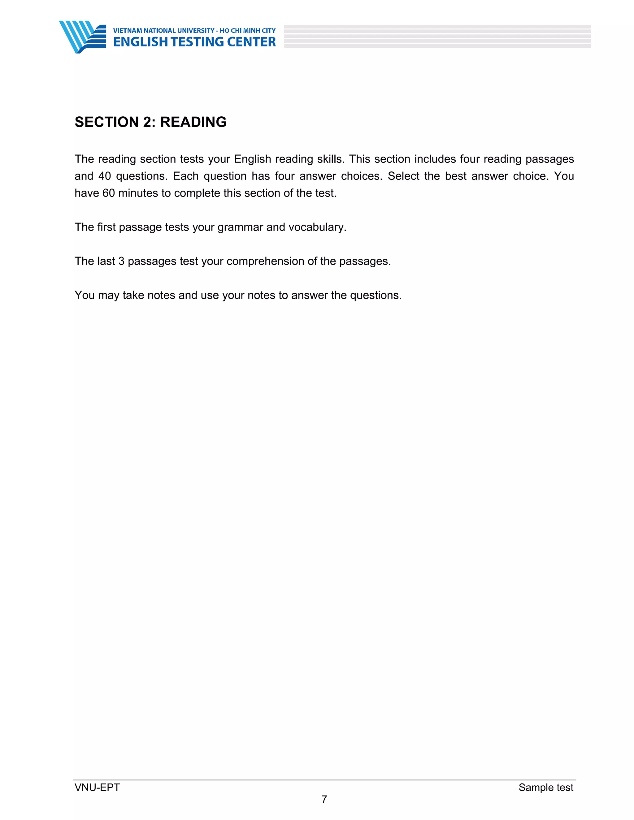 VNU-EPT Sample test
7
SECTION 2: READING
The reading section tests your English reading skills. This section includes four reading passages
and 40 questions. Each question has four answer choices. Select the best answer choice. You
have 60 minutes to complete this section of the test.
The first passage tests your grammar and vocabulary.
The last 3 passages test your comprehension of the passages.
You may take notes and use your notes to answer the questions.
 