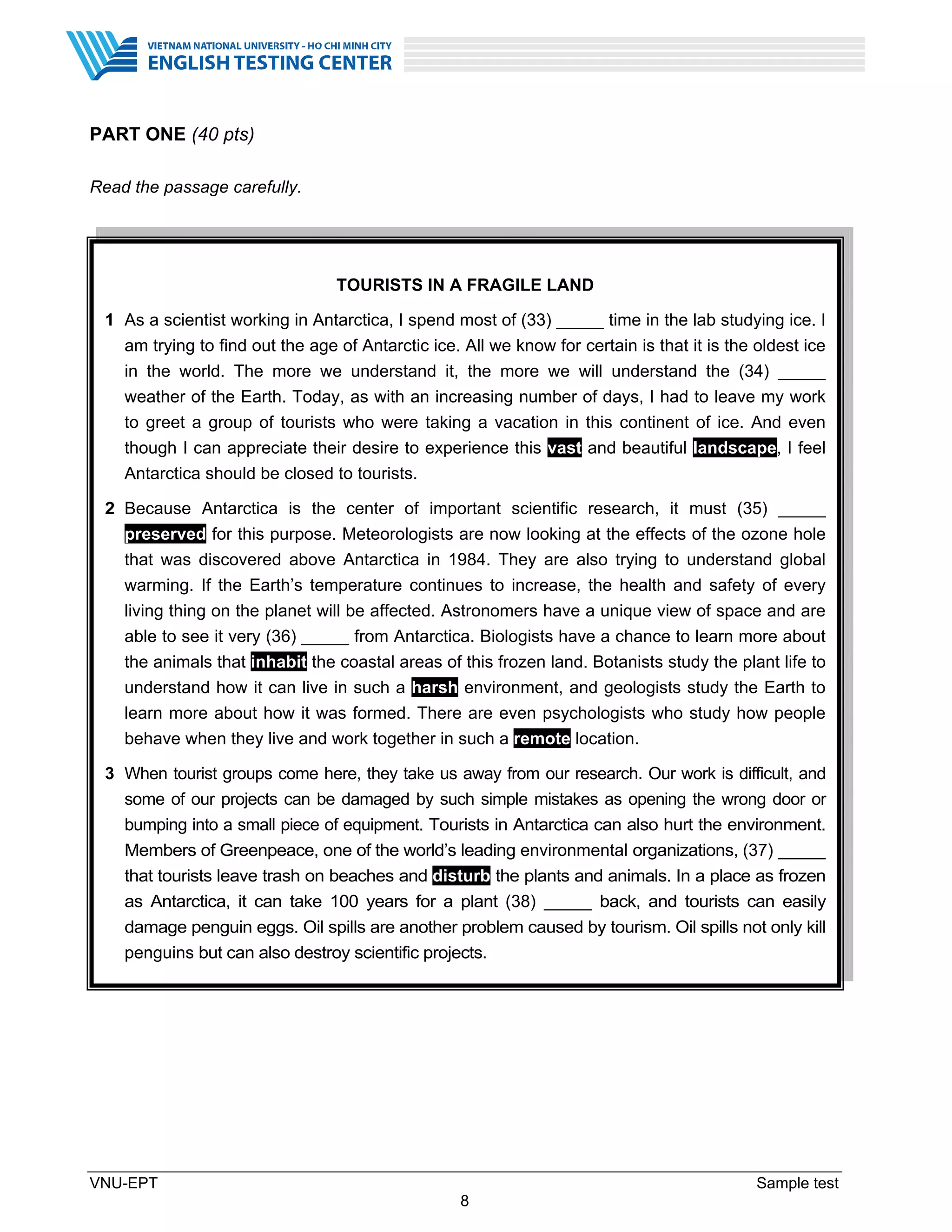 VNU-EPT Sample test
8
PART ONE (40 pts)
Read the passage carefully.
TOURISTS IN A FRAGILE LAND
1 As a scientist working in Antarctica, I spend most of (33) _____ time in the lab studying ice. I
am trying to find out the age of Antarctic ice. All we know for certain is that it is the oldest ice
in the world. The more we understand it, the more we will understand the (34) _____
weather of the Earth. Today, as with an increasing number of days, I had to leave my work
to greet a group of tourists who were taking a vacation in this continent of ice. And even
though I can appreciate their desire to experience this vast and beautiful landscape, I feel
Antarctica should be closed to tourists.
2 Because Antarctica is the center of important scientific research, it must (35) _____
preserved for this purpose. Meteorologists are now looking at the effects of the ozone hole
that was discovered above Antarctica in 1984. They are also trying to understand global
warming. If the Earth’s temperature continues to increase, the health and safety of every
living thing on the planet will be affected. Astronomers have a unique view of space and are
able to see it very (36) _____ from Antarctica. Biologists have a chance to learn more about
the animals that inhabit the coastal areas of this frozen land. Botanists study the plant life to
understand how it can live in such a harsh environment, and geologists study the Earth to
learn more about how it was formed. There are even psychologists who study how people
behave when they live and work together in such a remote location.
3 When tourist groups come here, they take us away from our research. Our work is difficult, and
some of our projects can be damaged by such simple mistakes as opening the wrong door or
bumping into a small piece of equipment. Tourists in Antarctica can also hurt the environment.
Members of Greenpeace, one of the world’s leading environmental organizations, (37) _____
that tourists leave trash on beaches and disturb the plants and animals. In a place as frozen
as Antarctica, it can take 100 years for a plant (38) _____ back, and tourists can easily
damage penguin eggs. Oil spills are another problem caused by tourism. Oil spills not only kill
penguins but can also destroy scientific projects.
 