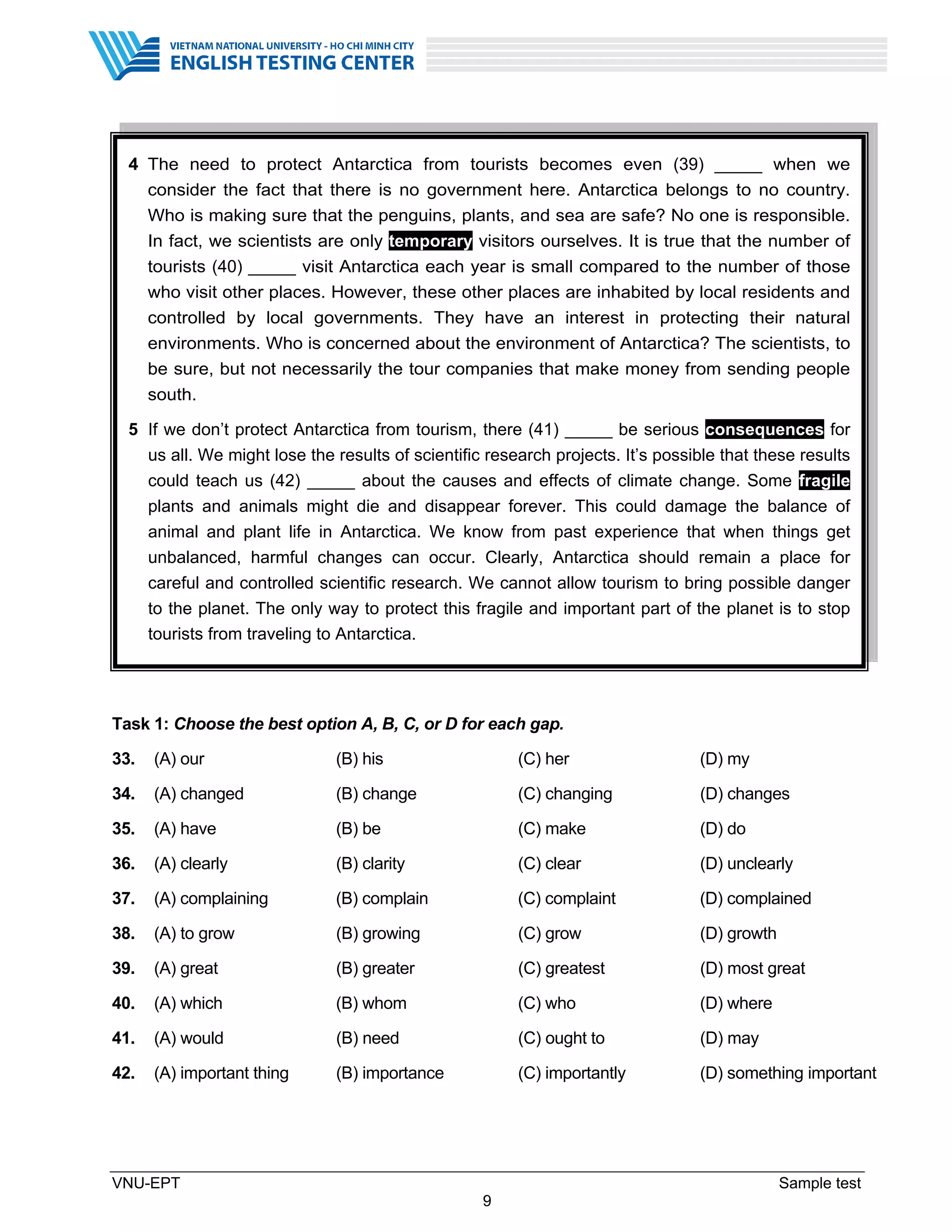 VNU-EPT Sample test
9
Task 1: Choose the best option A, B, C, or D for each gap.
33. (A) our (B) his (C) her (D) my
34. (A) changed (B) change (C) changing (D) changes
35. (A) have (B) be (C) make (D) do
36. (A) clearly (B) clarity (C) clear (D) unclearly
37. (A) complaining (B) complain (C) complaint (D) complained
38. (A) to grow (B) growing (C) grow (D) growth
39. (A) great (B) greater (C) greatest (D) most great
40. (A) which (B) whom (C) who (D) where
41. (A) would (B) need (C) ought to (D) may
42. (A) important thing (B) importance (C) importantly (D) something important
4 The need to protect Antarctica from tourists becomes even (39) _____ when we
consider the fact that there is no government here. Antarctica belongs to no country.
Who is making sure that the penguins, plants, and sea are safe? No one is responsible.
In fact, we scientists are only temporary visitors ourselves. It is true that the number of
tourists (40) _____ visit Antarctica each year is small compared to the number of those
who visit other places. However, these other places are inhabited by local residents and
controlled by local governments. They have an interest in protecting their natural
environments. Who is concerned about the environment of Antarctica? The scientists, to
be sure, but not necessarily the tour companies that make money from sending people
south.
5 If we don’t protect Antarctica from tourism, there (41) _____ be serious consequences for
us all. We might lose the results of scientific research projects. It’s possible that these results
could teach us (42) _____ about the causes and effects of climate change. Some fragile
plants and animals might die and disappear forever. This could damage the balance of
animal and plant life in Antarctica. We know from past experience that when things get
unbalanced, harmful changes can occur. Clearly, Antarctica should remain a place for
careful and controlled scientific research. We cannot allow tourism to bring possible danger
to the planet. The only way to protect this fragile and important part of the planet is to stop
tourists from traveling to Antarctica.
 