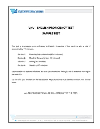 VNU – ENGLISH PROFICIENCY TEST
SAMPLE TEST
This test is to measure your proficiency in English. It consists of four sections with a total of
approximately 175 minutes.
Section 1: Listening Comprehension (40-45 minutes)
Section 2: Reading Comprehension (60 minutes)
Section 3: Writing (60 minutes)
Section 4: Speaking (10 minutes)
Each section has specific directions. Be sure you understand what you are to do before working on
each section.
Do not write your answers on the test booklet. All your answers must be blackened on your answer
sheet.
ALL TEST BOOKLETS WILL BE COLLECTED AFTER THE TEST.
www.etcvnu.edu.vn
146 Bis Nguyen Van Thu, District 1, HCMC | Tel: 08 39118311 (Ext: 26) - Fax: 08 3911 9314 | Email: info@etcvnu.edu.vn
 