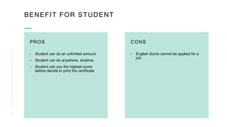 BENEFIT FOR STUDENT
PROS
- Student can do an unlimited amount.
- Student can do anywhere, anytime.
- Student can you the highest score
before decide to print the certificate
CONS
- English Score cannot be applied for a
job.
3