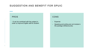 SUGGESTION AND BENEFIT FOR SPUIC
PROS
- It can be combined with the subject in
order to improve English skill for student.
CONS
- Expense
- Speaking and writing are not include in
the package (500accounts).
6