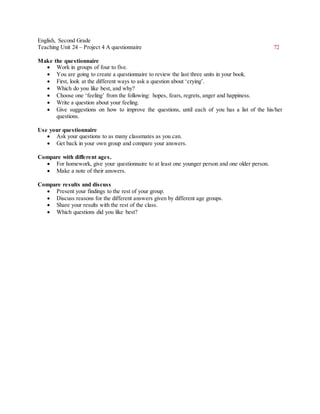 English, Second Grade
Teaching Unit 24 – Project 4 A questionnaire 72
Make the questionnaire
 Work in groups of four to five.
 You are going to create a questionnaire to review the last three units in your book.
 First, look at the different ways to ask a question about ‘crying’.
 Which do you like best, and why?
 Choose one ‘feeling’ from the following: hopes, fears, regrets, anger and happiness.
 Write a question about your feeling.
 Give suggestions on how to improve the questions, until each of you has a list of the his/her
questions.
Use your questionnaire
 Ask your questions to as many classmates as you can.
 Get back in your own group and compare your answers.
Compare with different ages.
 For homework, give your questionnaire to at least one younger person and one older person.
 Make a note of their answers.
Compare results and discuss
 Present your findings to the rest of your group.
 Discuss reasons for the different answers given by different age groups.
 Share your results with the rest of the class.
 Which questions did you like best?
 