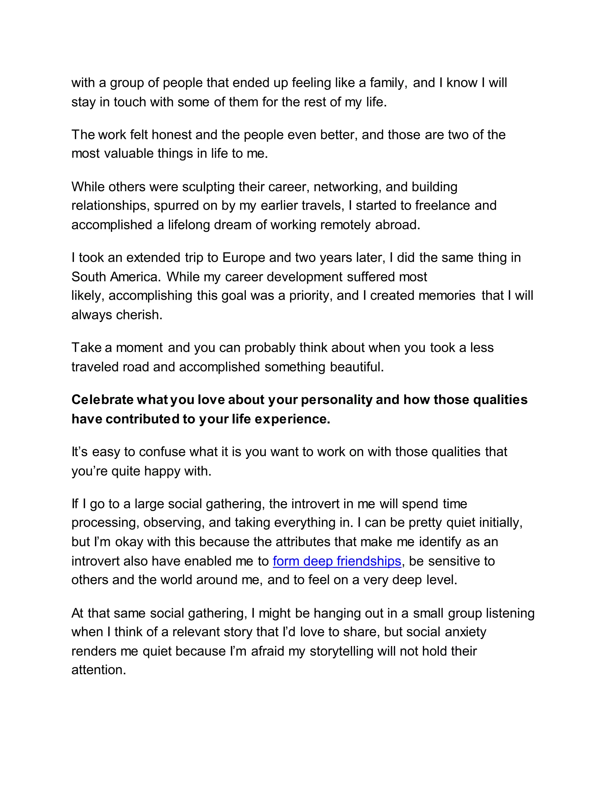 with a group of people that ended up feeling like a family, and I know I will
stay in touch with some of them for the rest of my life.
The work felt honest and the people even better, and those are two of the
most valuable things in life to me.
While others were sculpting their career, networking, and building
relationships, spurred on by my earlier travels, I started to freelance and
accomplished a lifelong dream of working remotely abroad.
I took an extended trip to Europe and two years later, I did the same thing in
South America. While my career development suffered most
likely, accomplishing this goal was a priority, and I created memories that I will
always cherish.
Take a moment and you can probably think about when you took a less
traveled road and accomplished something beautiful.
Celebrate what you love about your personality and how those qualities
have contributed to your life experience.
It’s easy to confuse what it is you want to work on with those qualities that
you’re quite happy with.
If I go to a large social gathering, the introvert in me will spend time
processing, observing, and taking everything in. I can be pretty quiet initially,
but I’m okay with this because the attributes that make me identify as an
introvert also have enabled me to form deep friendships, be sensitive to
others and the world around me, and to feel on a very deep level.
At that same social gathering, I might be hanging out in a small group listening
when I think of a relevant story that I’d love to share, but social anxiety
renders me quiet because I’m afraid my storytelling will not hold their
attention.
 