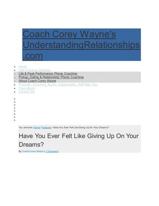 Coach Corey Wayne's
UnderstandingRelationships
.com
 Home
 Life Coaching Services
o Life & Peak Performance Phone Coaching
o Pickup, Dating & Relationship Phone Coaching
o About Coach Corey Wayne
 Products: Coaching, Books, Supplements, Self-Help, Etc.
 Free eBook
 Contact Me
 Coaching Newsletter
 Life Coaching
 Attraction
 Get Your Wife / Girlfriend Back
 How To Get A Girlfriend
 Relationships
 Optimum Health
 News
You are here: Home / Features / Have You Ever Felt Like Giving Up On Your Dreams?
Have You Ever Felt Like Giving Up On Your
Dreams?
By Coach Corey Wayne | 1 Comment
 