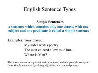 English Sentence Types
Simple Sentences
A sentence which contains only one clause, with one
subject and one predicate is called a simple sentence
Examples: Tony played.
My sister writes poetry.
The man entered a low mud hut.
Where is Matt?
The above sentences represent basic structures, and it is possible to expand
these simple sentences by adding adjectives, adverbs and phrases
 