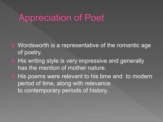  Wordsworth is a representative of the romantic age
of poetry.
 His writing style is very impressive and generally
has the mention of mother nature.
 His poems were relevant to his time and to modern
period of time, along with relevance
to contemporary periods of history.
 