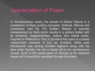  In Wordsworthian poetry the temple of Mother Nature is a
constitution of three guiding principles: Solitude, Silence and
Loneliness, and his The Solitary Reaper is typically
characterized by them which results in a perfect ballad with
its simplicity, suggestiveness, pathos and verbal music.
Inspired by Wilkinson’s Tour in Scotland the poem is a sweet
-melancholic memoirs of tour de Scotland. While poet
Wordsworth was touring Scottish highland along with his
dear sister Dorothy, he met a reaper girl in her spontaneous
moods. Such of this sweet piece of memory of the highland
reaper girl is beautifully exhibited through this poem.
 