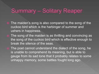  The maiden’s song is also compared to the song of the
cuckoo bird which is the harbinger of summer and
ushers in happiness.
 The song of the maiden is as thrilling and convincing as
the song of the cuckoo bird which is effective enough to
break the silence of the seas.
 The poet cannot understand the dialect of the song, he
is unable to comprehend its meaning, but is able to
gauge from its sad tone that it probably relates to some
unhappy memory, some battles fought long ago.
 