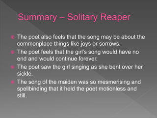  The poet also feels that the song may be about the
commonplace things like joys or sorrows.
 The poet feels that the girl’s song would have no
end and would continue forever.
 The poet saw the girl singing as she bent over her
sickle.
 The song of the maiden was so mesmerising and
spellbinding that it held the poet motionless and
still.
 