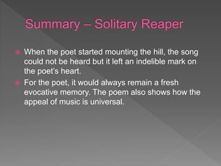  When the poet started mounting the hill, the song
could not be heard but it left an indelible mark on
the poet’s heart.
 For the poet, it would always remain a fresh
evocative memory. The poem also shows how the
appeal of music is universal.
 