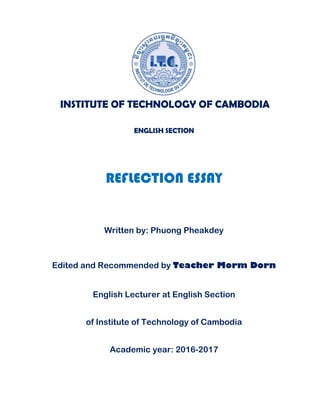 INSTITUTE OF TECHNOLOGY OF CAMBODIA
ENGLISH SECTION
REFLECTION ESSAY
Written by: Phuong Pheakdey
Edited and Recommended by Teacher Morm Dorn
English Lecturer at English Section
of Institute of Technology of Cambodia
Academic year: 2016-2017
 