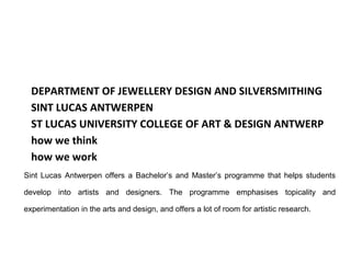 DEPARTMENT OF JEWELLERY DESIGN AND SILVERSMITHING
  SINT LUCAS ANTWERPEN
  ST LUCAS UNIVERSITY COLLEGE OF ART & DESIGN ANTWERP
  how we think
  how we work
Sint Lucas Antwerpen offers a Bachelor’s and Master’s programme that helps students

develop into artists and designers. The programme emphasises topicality and

experimentation in the arts and design, and offers a lot of room for artistic research.
 