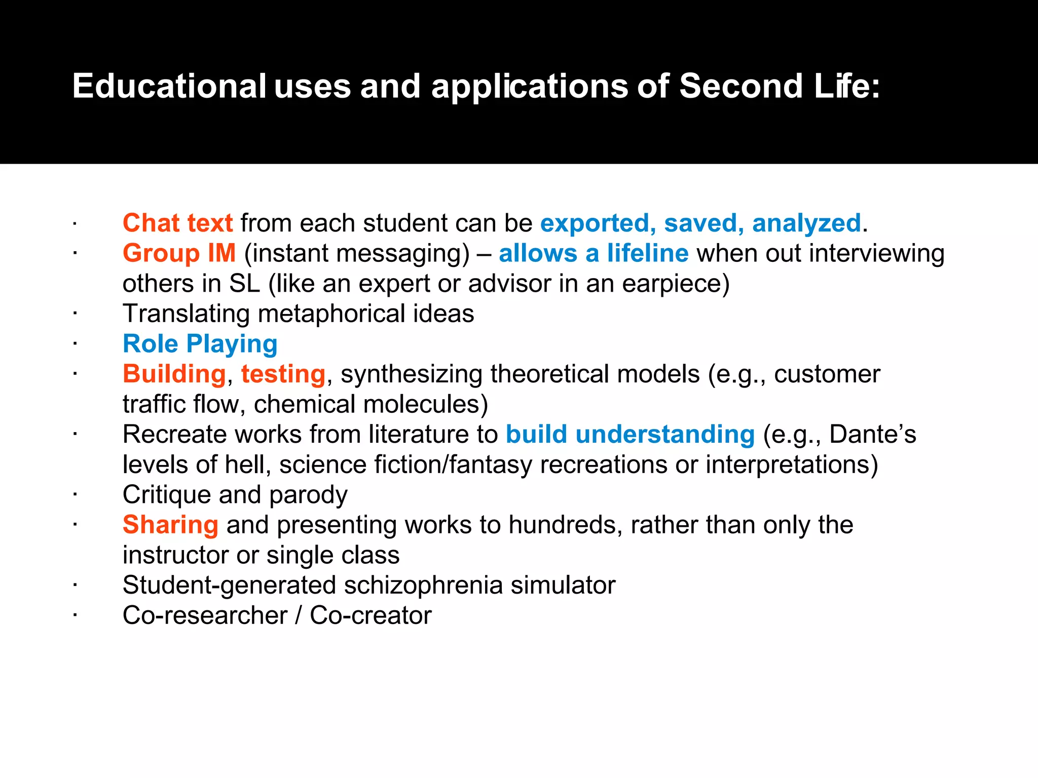 · Chat text  from each student can be  exported, saved, analyzed .  · Group IM  (instant messaging) –  allows a lifeline  when out interviewing  others in SL (like an expert or advisor in an earpiece)  · Translating metaphorical ideas  · Role Playing   · Building ,  testing , synthesizing theoretical models (e.g., customer  traffic flow, chemical molecules)  · Recreate works from literature to  build understanding  (e.g., Dante’s  levels of hell, science fiction/fantasy recreations or interpretations)  · Critique and parody  · Sharing  and presenting works to hundreds, rather than only the  instructor or single class  · Student-generated schizophrenia simulator  · C o-researcher / Co-creator  Educational uses and applications of Second Life: 