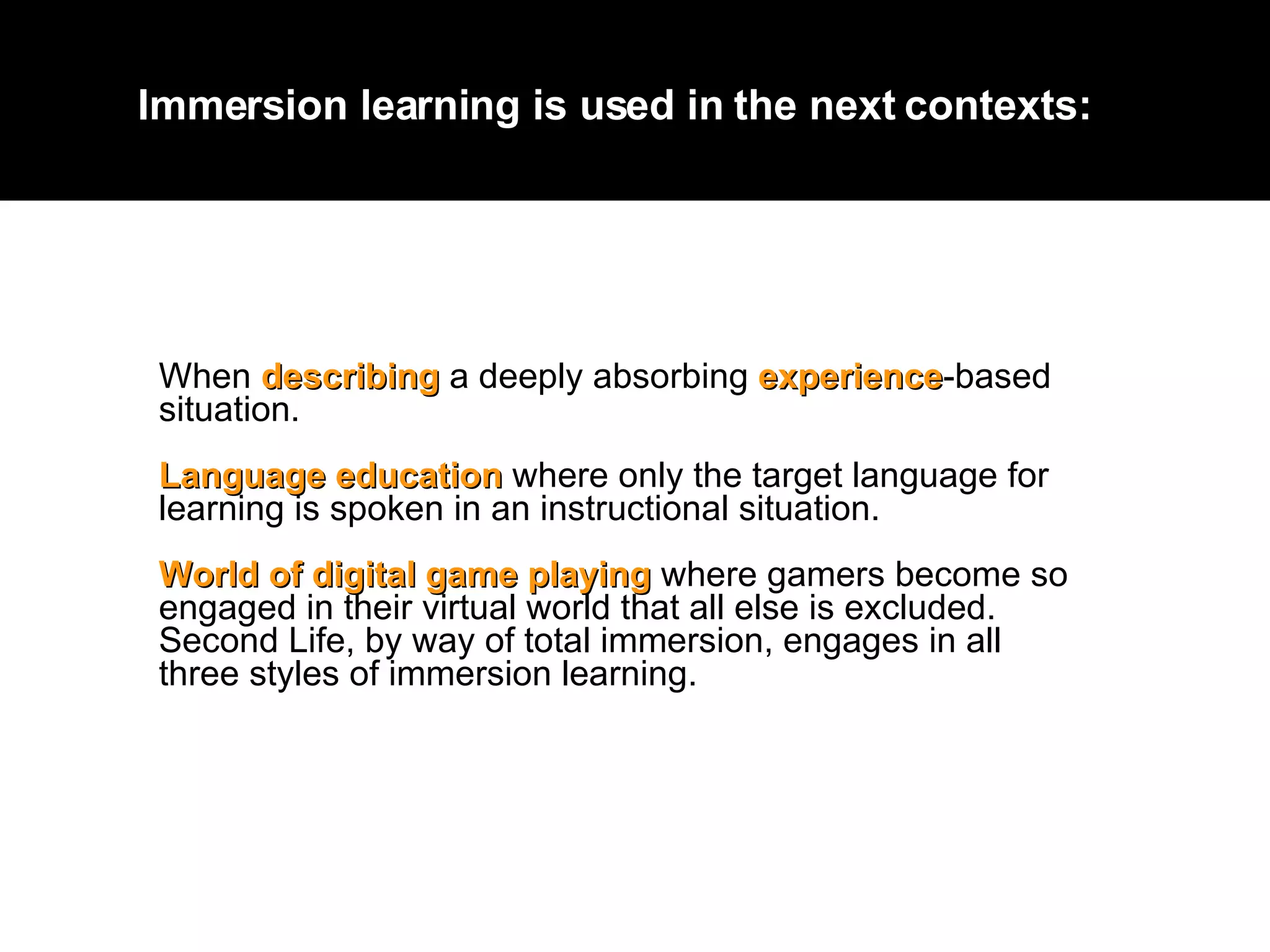 W hen  describing  a deeply absorbing  experience -based situation.  La nguage education  where only the target language for learning is spoken in an instructional situation.  W orld of digital game playing  where gamers become so engaged in their virtual world that all else is excluded. Second Life, by way of total immersion, engages in all three styles of immersion learning. Immersion learning is used in the next contexts:  