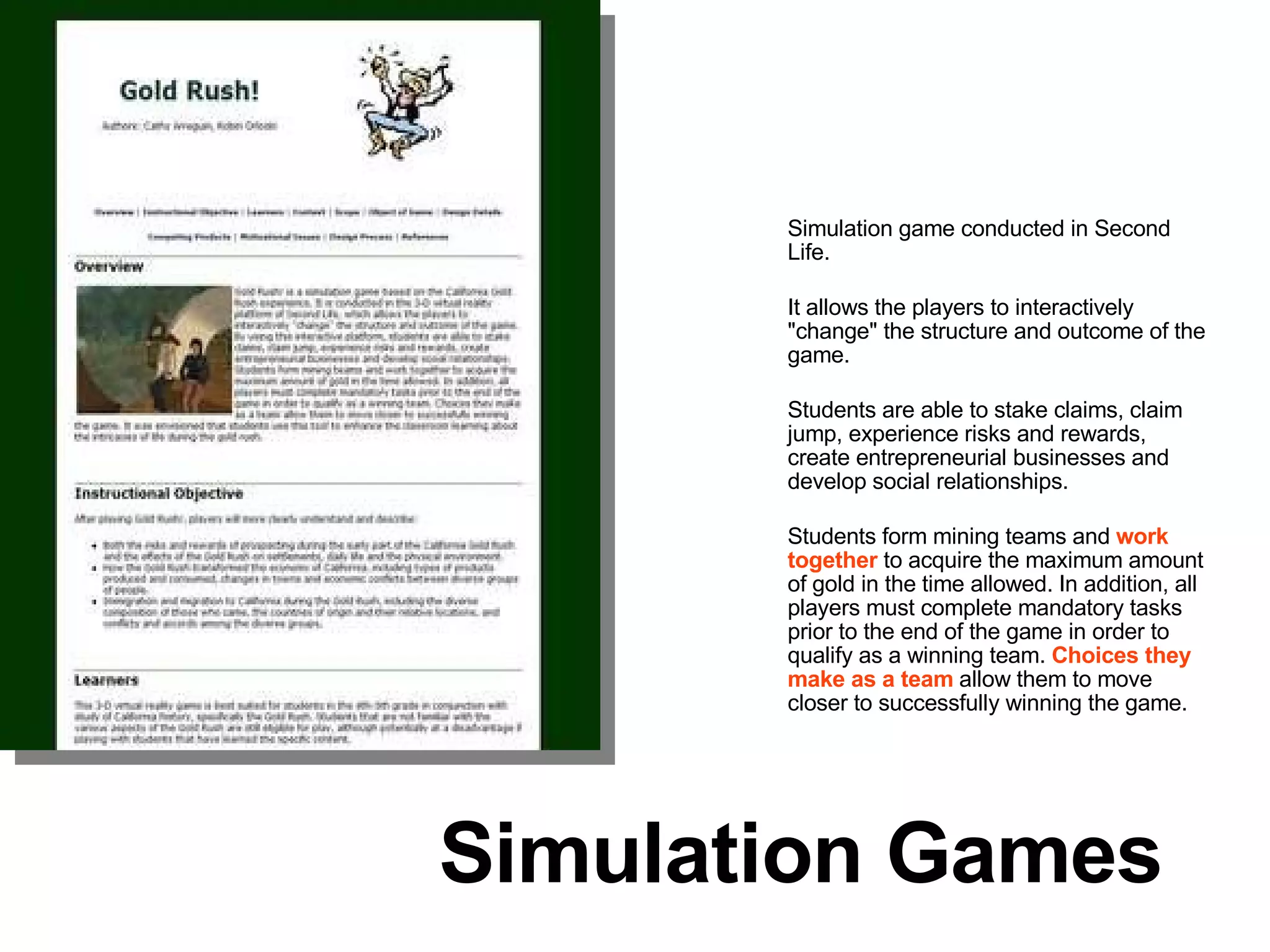 Simulation game conducted in Second Life.  It allows the players to interactively "change" the structure and outcome of the game. Students are able to stake claims, claim jump, experience risks and rewards, create entrepreneurial businesses and develop social relationships.  Students form mining teams and  work together   to acquire the maximum amount of gold in the time allowed. In addition, all players must complete mandatory tasks prior to the end of the game in order to qualify as a winning team.  Choices they make as a team  allow them to move closer to successfully winning the game.  Simulation Games 